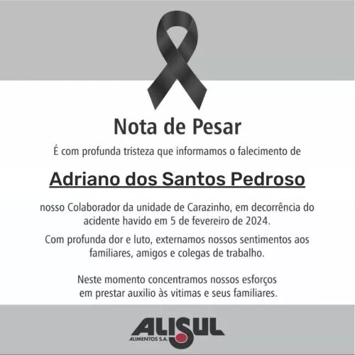 É com profunda tristeza que informamos o falecimento deAdriano dos Santos Pedrosonosso Colaborador da unidade de Carazinho, em decorrência do acidente havido em 5 de fevereiro de2024.Com profunda dor e luto, externamos nossos sentimentos aos familiares, amigos e colegas de trabalho.Neste momento concentramos nossos esforços em prestar auxilio às vitimas e seus familiares.